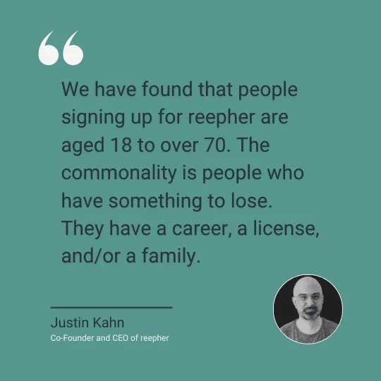 A quote from reepher co-founder and CEO Justin Kahn reads, "We have found that people signing up for reepher are aged 18 to over 70. The commonality is people who have something to lose. They have a career, a license, and/or a family."