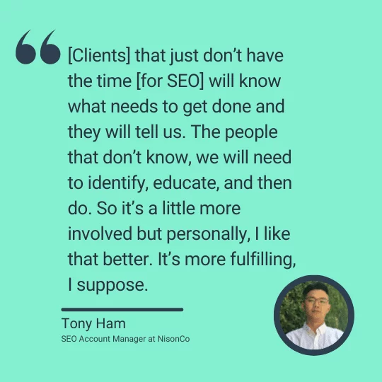 A quote from Cannabis SEO Account Manager Tony Ham: "[Clients] that just don't have the time [for SEO] will know what needs to get done and they will tell us. The people that don't know, we will need to identify, educate and then do. So it's a little more involved but personally, I like that better. It's more fulfilling, I suppose."
